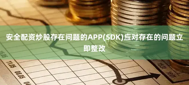 安全配资炒股存在问题的APP(SDK)应对存在的问题立即整改