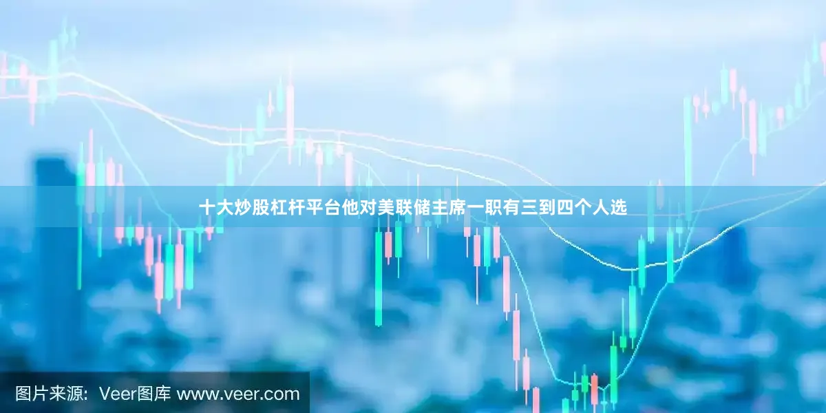 十大炒股杠杆平台他对美联储主席一职有三到四个人选