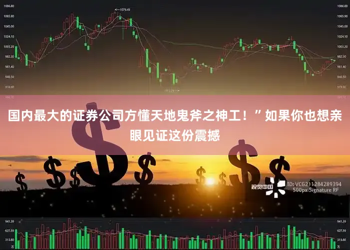 国内最大的证券公司方懂天地鬼斧之神工！”如果你也想亲眼见证这份震撼