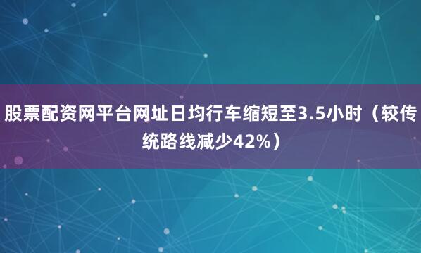 股票配资网平台网址日均行车缩短至3.5小时（较传统路线减少42%）