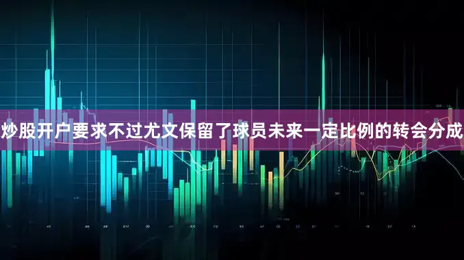 炒股开户要求不过尤文保留了球员未来一定比例的转会分成