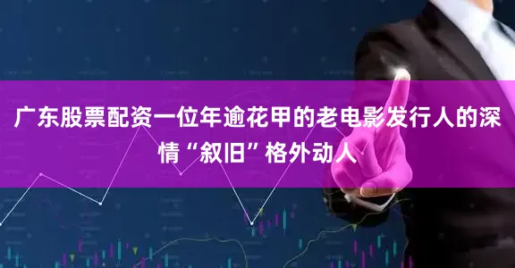 广东股票配资一位年逾花甲的老电影发行人的深情“叙旧”格外动人