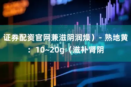 证券配资官网兼滋阴润燥）- 熟地黄：10~20g（滋补肾阴