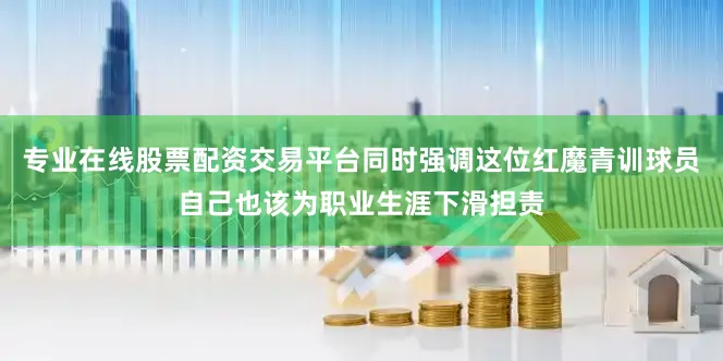 专业在线股票配资交易平台同时强调这位红魔青训球员自己也该为职业生涯下滑担责