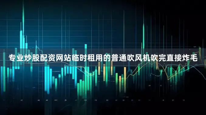 专业炒股配资网站临时租用的普通吹风机吹完直接炸毛