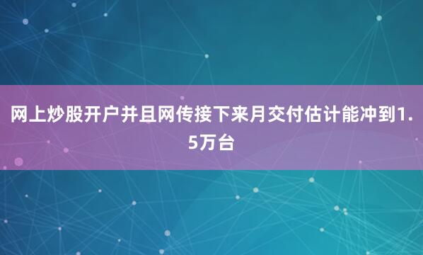 网上炒股开户并且网传接下来月交付估计能冲到1.5万台
